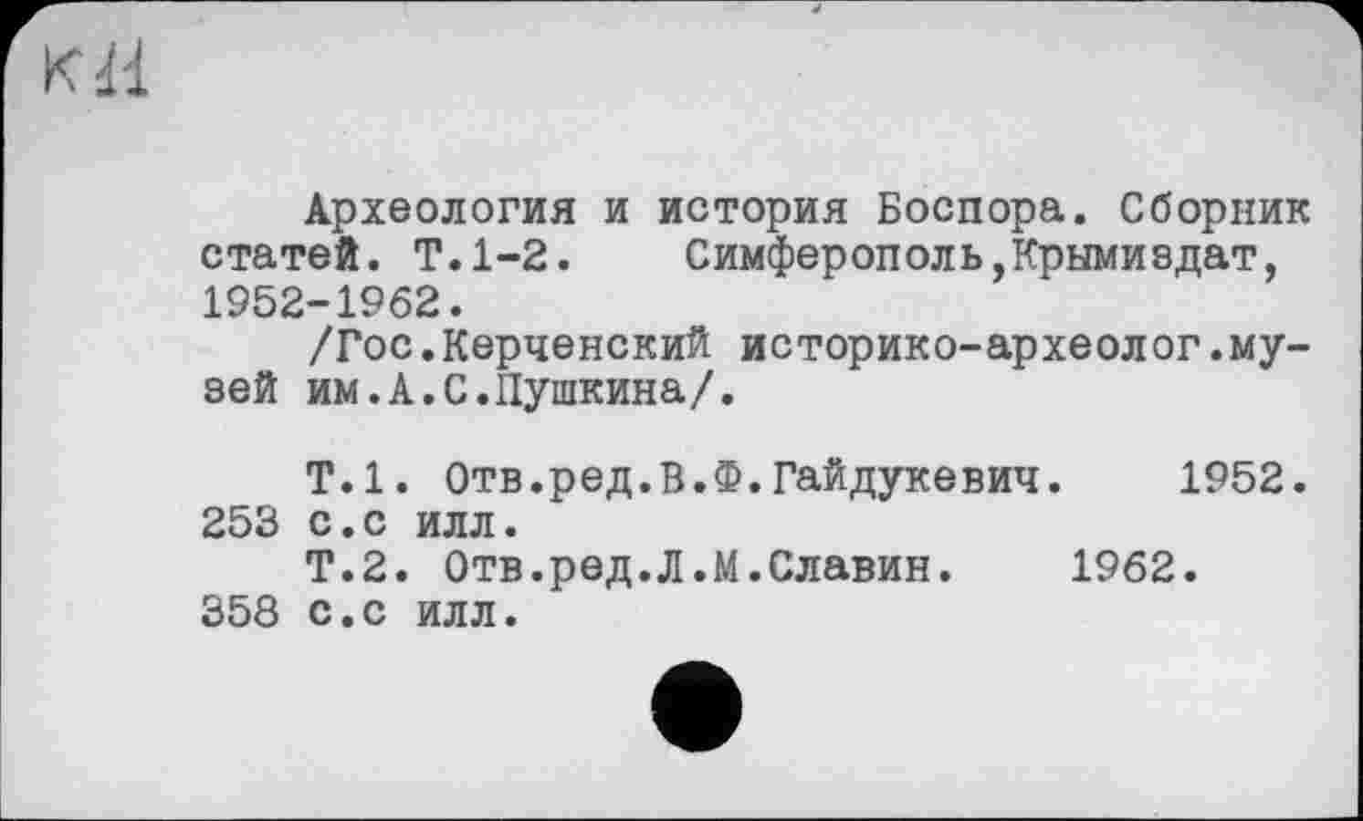 ﻿Kid
Археология и история Боспора. Сборник статей. Т.1-2. Симферополь,Крымиздат, 1952-1962.
/Гос.Керченский историко-археолог.музей им.А.С.Пушкина/.
Т.1. Отв.ред.В.Ф.Гайдукевич. 1952. 253 с.с илл.
Т.2. Отв.ред.Л.М.Славин.	1962.
358 с.с илл.